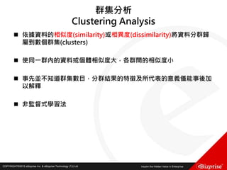 COPYRIGHT©2016 eBizprise Inc. & eBizprise Technology (TJ) Ltd.COPYRIGHT©2015 eBizprise Inc. & eBizprise Technology (TJ) Ltd.
群集分析
Clustering Analysis
 依據資料的相似度(similarity)或相異度(dissimilarity)將資料分群歸
屬到數個群集(clusters)
 使同一群內的資料或個體相似度大，各群間的相似度小
 事先並不知道群集數目，分群結果的特徵及所代表的意義僅能事後加
以解釋
 非監督式學習法
 