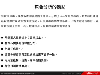 COPYRIGHT©2016 eBizprise Inc. & eBizprise Technology (TJ) Ltd.
現實世界中，許多系統即使是有大樣本，分佈也不一定是典型的，非典型的隨機
過程是難以用統計方法處理的，且現實中的許多灰系統，因為沒有物理原型，資
訊難以完全判斷，而且數據很少，就難以用統計方法處理。
 不需要大量的樣本（四筆以上）。
 樣本不需要有規律性分布。
 計算工作量小。
 定量分析結果與定性分析結果不會不一致。
 可用於近期、短期，和中長期預測。
 灰色預測精準度高。
灰色分析的優點
 