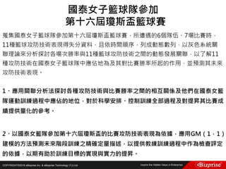 COPYRIGHT©2016 eBizprise Inc. & eBizprise Technology (TJ) Ltd.
蒐集國泰女子籃球隊參加第十六屆瓊斯盃籃球賽，所遭遇的6個隊伍、7場比賽時，
11種籃球攻防技術表現得失分資料，且依時間順序，列成動態數列，以灰色系統關
聯理論來分析探討各場次勝率與11種籃球攻防技術之間的動態發展關聯，以了解11
種攻防技術在國泰女子籃球隊中應佔地為及其對比賽勝率所起的作用，並預測其未來
攻防技術表現。
1、應用關聯分析法探討各種攻防技術與比賽勝率之間的相互關係及他們在國泰女籃
隊運動訓練過程中應佔的地位，對於科學安排、控制訓練全部過程及對提昇其比賽成
績提供量化的參考。
2、以國泰女籃隊參加第十六屆瓊斯盃的比賽攻防技術表現為依據，應用GM（1，1）
建模的方法預測未來階段訓練之精確定量描述，以提供教練訓練過程中作為檢查評定
的依據，以期有助於訓練目標的實現與實力的提昇。
國泰女子籃球隊參加
第十六屆瓊斯盃籃球賽
 