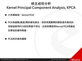 COPYRIGHT©2016 eBizprise Inc. & eBizprise Technology (TJ) Ltd.COPYRIGHT©2015 eBizprise Inc. & eBizprise Technology (TJ) Ltd.
核主成份分析
Kernel Principal Component Analysis, KPCA
 大多簡稱為”Kernel PCA”
 PCA為變數(維度)間的線性組合，但時常變數間的關係是非線性的，
若勉強使用PCA則效果會不突出，此時則需使用Kernel PCA來達成
效果佳的資料降維。
 PCA的非線性擴展
 