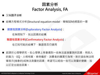 COPYRIGHT©2016 eBizprise Inc. & eBizprise Technology (TJ) Ltd.COPYRIGHT©2015 eBizprise Inc. & eBizprise Technology (TJ) Ltd.
因素分析
Factor Analysis, FA
 又稱因子分析
 結構方程模式分析(Structural equation model，簡稱SEM)裡面的一環
 探索性因素分析(Exploratory Factor Analysis)：
在無限制下，找出因素的結構
驗證性因素分析(Confirmatory Factor Analysis)：
在已知可能的結構下，驗證是否仍適用
 起源於心理學研究。在心理學上常會遇到一些無法直接量測的因素，例如人
的智力、EQ、人格特質、食物偏好、消費者的購買行為等。對於這些無法明
確表示(抽象的)或無法測量的因素，希望可以經由一些可以測量的變數，加
以訂定出這些因素。
 