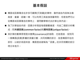 COPYRIGHT©2016 eBizprise Inc. & eBizprise Technology (TJ) Ltd.
 構面或因素隱含在許多可觀察(可測量)的事物，雖然這些內容無法像
高度、重量、距離一樣，可以利用工具直接測量得到，但是我們可以
從構面或因素隱含的事物上，運用數學模式去計算出其內涵。
 為了計算這些內容，因素分析假設每個變數維度，均由二個部分析構
成：即共通因素(common factor)和獨特因素(unique factor)。
 其計算的數學原理是共變異(covariance)的抽取，也就是說，受到同
一個構面(因素)影響的測量分數，共同相關的部分，就是構面所在的
部份，以統計術語來說，構面是由被稱為「因素」的共同相關的部分
得分來表示。
基本假設
 