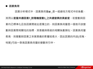 COPYRIGHT©2016 eBizprise Inc. & eBizprise Technology (TJ) Ltd.
 因素負荷
因素分析模式中，因素負荷量 𝞪ij是一組線性方程式中的係數，
其用以度量共通因素Fj對隨機變數Xi之共通變異的貢獻度。若變數與因
素均已標準化且各因素間彼此是獨立的，則因素負荷量是一個表示該變
數與因素間相關性的指標，其意義與兩者的相關係數類似。因素負荷量
愈高，則變數對因素之本質意義的影響就愈大，因此因素的內涵(名稱、
特質)可由一群高因素負荷量的變數來引申。
 