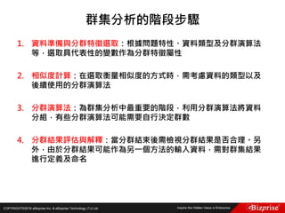 COPYRIGHT©2016 eBizprise Inc. & eBizprise Technology (TJ) Ltd.
1. 資料準備與分群特徵選取：根據問題特性、資料類型及分群演算法
等，選取具代表性的變數作為分群特徵屬性
2. 相似度計算：在選取衡量相似度的方式時，需考慮資料的類型以及
後續使用的分群演算法
3. 分群演算法：為群集分析中最重要的階段，利用分群演算法將資料
分組，有些分群演算法可能需要自行決定群數
4. 分群結果評估與解釋：當分群結束後需檢視分群結果是否合理。另
外，由於分群結果可能作為另一個方法的輸入資料，需對群集結果
進行定義及命名
群集分析的階段步驟
 