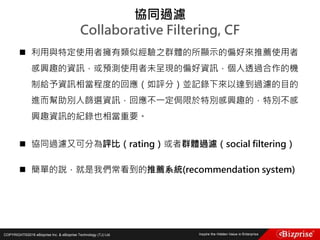 COPYRIGHT©2016 eBizprise Inc. & eBizprise Technology (TJ) Ltd.
 利用與特定使用者擁有類似經驗之群體的所顯示的偏好來推薦使用者
感興趣的資訊，或預測使用者未呈現的偏好資訊，個人透過合作的機
制給予資訊相當程度的回應（如評分）並記錄下來以達到過濾的目的
進而幫助別人篩選資訊，回應不一定侷限於特別感興趣的，特別不感
興趣資訊的紀錄也相當重要。
 協同過濾又可分為評比（rating）或者群體過濾（social filtering）
 簡單的說，就是我們常看到的推薦系統(recommendation system)
協同過濾
Collaborative Filtering, CF
 