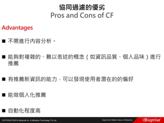 COPYRIGHT©2016 eBizprise Inc. & eBizprise Technology (TJ) Ltd.
協同過濾的優劣
Pros and Cons of CF
Advantages
 不需進行內容分析。
 能夠對複雜的、難以表述的概念（如資訊品質、個人品味）進行
推薦
 有推薦新資訊的能力，可以發現使用者潛在的的偏好
 能做個人化推薦
 自動化程度高
 
