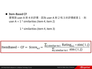 COPYRIGHT©2016 eBizprise Inc. & eBizprise Technology (TJ) Ltd.
 Item-Based CF
要預測 user A 對 4 的評價，因為 user A 對 2 和 3 的評價都是 1 ，則
user A = 1 * similarities (item 4, item 2)
+
1 * similarities (item 4, item 3)
 