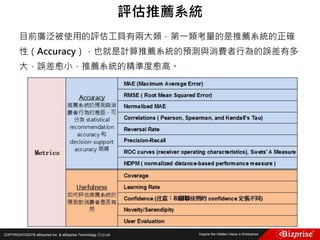 COPYRIGHT©2016 eBizprise Inc. & eBizprise Technology (TJ) Ltd.
目前廣泛被使用的評估工具有兩大類，第一類考量的是推薦系統的正確
性（Accuracy），也就是計算推薦系統的預測與消費者行為的誤差有多
大，誤差愈小，推薦系統的精準度愈高。
評估推薦系統
 