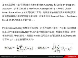 COPYRIGHT©2016 eBizprise Inc. & eBizprise Technology (TJ) Ltd.
正確性的評估，還可以再細分為 Prediction Accuracy 和 Decision-Support
Accuracy ，前者以 MAE （Maximum Average Error）、RMSE （Root
Mean Square Error）等常用的統計工具，計算推薦系統對消費者喜好的預測
與消費者實際的喜好間的誤差平均值；而後者則以 Reversal Rate 、Precision-
Recall 或 ROC曲線為主要工具。。
Prediction Accuracy 指標很容易理解，計算方式也不複雜，Netflix Prize競賽，
就是以 Prediction Accuracy 作為評定得獎與否的依據，根據競賽辦法，得獎
者演算法的 RMSE 數值，需要比 Netflix 公司目前使用的推薦系統Cinematch
低百分之十，才能獲得百萬大獎。
 