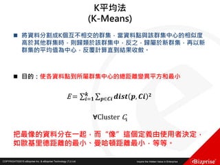 COPYRIGHT©2016 eBizprise Inc. & eBizprise Technology (TJ) Ltd.COPYRIGHT©2015 eBizprise Inc. & eBizprise Technology (TJ) Ltd.
K平均法
(K-Means)
 將資料分割成K個互不相交的群集，當資料點與該群集中心的相似度
高於其他群集時，則歸類於該群集中，反之，歸屬於新群集，再以新
群集的平均值為中心，反覆計算直到結果收斂。
 目的：使各資料點到所屬群集中心的總距離變異平方和最小
E = 𝒊=𝟏
𝒌
𝒑∈𝑪𝒊 𝒅𝒊𝒔𝒕 𝒑, 𝑪𝒊 𝟐
∀Cluster Ci
把最像的資料分在一起，而“像”這個定義由使用者決定，
如歐基里德距離的最小、曼哈頓距離最小，等等。
 