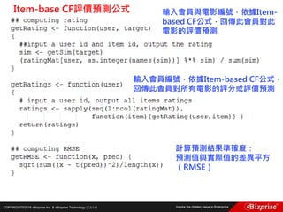 COPYRIGHT©2016 eBizprise Inc. & eBizprise Technology (TJ) Ltd.
Item-base CF評價預測公式 輸入會員與電影編號，依據Item-
based CF公式，回傳此會員對此
電影的評價預測
輸入會員編號，依據Item-based CF公式，
回傳此會員對所有電影的評分或評價預測
計算預測結果準確度：
預測值與實際值的差異平方
（RMSE）
 