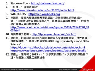 COPYRIGHT©2016 eBizprise Inc. & eBizprise Technology (TJ) Ltd.COPYRIGHT©2015 eBizprise Inc. & eBizprise Technology (TJ) Ltd.
6. Stackoverflow，http://stackoverflow.com/
7. 江任捷，”演算法筆記”，
http://www.csie.ntnu.edu.tw/~u91029/index.html
8. WIKIBOOKS，https://en.wikibooks.org
9. 林淑芬，臺灣大學計算機及資訊網路中心教學研究組程式設計
師，”R統計分析與資料探勘入門—以鳶尾花資料集為例“，台灣大
學計算機及資訊網路中心，
http://www.cc.ntu.edu.tw/chinese/epaper/0031/20141220_31
05.html
10. 番婆林觀光花園，http://fpl.myweb.hinet.net/iris.htm
11. 謝舒凱，台大語言學研究所語言處理與人文計算實驗室，台大通識
課課程講義，”語言分析與資料科學 Linguistic Analysis and Data
Science”，
https://loperntu.gitbooks.io/ladsbook/content/index.html ，
https://www.gitbook.com/book/loperntu/ladsbook/details
12. 鄒慶士、湯明軒（2015），”文字資料探勘“，文字資料探勘實作
班，財團法人資訊工業策進會
 