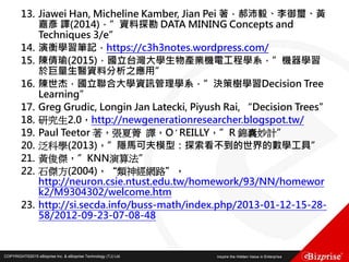 COPYRIGHT©2016 eBizprise Inc. & eBizprise Technology (TJ) Ltd.COPYRIGHT©2015 eBizprise Inc. & eBizprise Technology (TJ) Ltd.
13. Jiawei Han, Micheline Kamber, Jian Pei 著，郝沛毅、李御璽、黃
嘉彥 譯(2014)，”資料探勘 DATA MINING Concepts and
Techniques 3/e”
14. 演衡學習筆記，https://c3h3notes.wordpress.com/
15. 陳倩瑜(2015)，國立台灣大學生物產業機電工程學系，”機器學習
於巨量生醫資料分析之應用”
16. 陳世杰，國立聯合大學資訊管理學系，”決策樹學習Decision Tree
Learning”
17. Greg Grudic, Longin Jan Latecki, Piyush Rai, “Decision Trees”
18. 研究生2.0，http://newgenerationresearcher.blogspot.tw/
19. Paul Teetor 著，張夏菁 譯，O′REILLY，”R 錦囊妙計”
20. 泛科學(2013)，”隱馬可夫模型：探索看不到的世界的數學工具”
21. 黃俊傑，”KNN演算法”
22. 石傑方(2004)，“類神經網路”，
http://neuron.csie.ntust.edu.tw/homework/93/NN/homewor
k2/M9304302/welcome.htm
23. http://si.secda.info/buss-math/index.php/2013-01-12-15-28-
58/2012-09-23-07-08-48
 