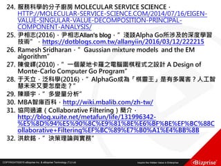 COPYRIGHT©2016 eBizprise Inc. & eBizprise Technology (TJ) Ltd.COPYRIGHT©2015 eBizprise Inc. & eBizprise Technology (TJ) Ltd.
24. 服務科學的分子廚房 MOLECULAR SERVICE SCIENCE，
HTTP://MOLECULAR-SERVICE-SCIENCE.COM/2014/07/16/EIGEN-
VALUE-SINGULAR-VALUE-DECOMPOSITION-PRINCIPAL-
COMPONENT-ANALYSIS/
25. 尹相志(2016)，尹相志Allan‘s blog，”淺談Alpha Go所涉及的深度學習
技術”，https://dotblogs.com.tw/allanyiin/2016/03/12/222215
26. Ramesh Sridharan，”Gaussian mixture models and the EM
algorithm”
27. 陳俊嶧(2010)，”一個蒙地卡羅之電腦圍棋程式之設計 A Design of
Monte-Carlo Computer Go Program”
28. 于天立，泛科學(2016)，”AlphaGo成為「棋靈王」是有多厲害？人工智
慧未來又要怎麼走？”
29. 陳順宇，”多變量分析”
30. MBA智庫百科，http://wiki.mbalib.com/zh-tw/
31. 協同過濾（Collaborative Filtering）簡介，
http://blog.xuite.net/metafun/life/131996342-
%E5%8D%94%E5%90%8C%E9%81%8E%E6%BF%BE%EF%BC%88C
ollaborative+Filtering%EF%BC%89%E7%B0%A1%E4%BB%8B
32. 洪欽銘，”決策理論與實務”
 