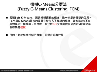 COPYRIGHT©2016 eBizprise Inc. & eBizprise Technology (TJ) Ltd.COPYRIGHT©2015 eBizprise Inc. & eBizprise Technology (TJ) Ltd.
模糊C-Means分群法
(Fuzzy C-Means Clustering, FCM)
 又稱Soft K-Means，透過模糊邏輯的概念，進一步提升分群的效果。
FCM與K-Means最大的差異在於加入了模糊的概念，資料點x將不在
絕對屬於任何群集，而是以一個介於0-1之間的數字來表示x隸屬於某
個群集的程度
 目的：對於特性相似的群集，可提升分群效果
 