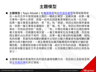 COPYRIGHT©2016 eBizprise Inc. & eBizprise Technology (TJ) Ltd.COPYRIGHT©2015 eBizprise Inc. & eBizprise Technology (TJ) Ltd.
主題模型
 主題模型（Topic Model）在機器學習和自然語言處理等領域是用來
在一系列文件中發現抽象主題的一種統計模型。直觀來講，如果一篇
文章有一個中心思想，那麼一些特定詞語會更頻繁的出現。比方說，
如果一篇文章是在講狗的，那「狗」和「骨頭」等詞出現的頻率會高
些。如果一篇文章是在講貓的，那「貓」和「魚」等詞出現的頻率會
高些。而有些詞例如「這個」、「和」大概在兩篇文章中出現的頻率
會大致相等。但真實的情況是，一篇文章通常包含多種主題，而且每
個主題所占比例各不相同。因此，如果一篇文章10%和貓有關，90%
和狗有關，那麼和狗相關的關鍵字出現的次數大概會是和貓相關的關
鍵字出現次數的9倍。一個主題模型試圖用數學框架來體現文檔的這
種特點。主題模型自動分析每個文檔，統計文件內的詞語，根據統計
的訊息來斷定當前文件含有哪些主題，以及每個主題所占的比例各為
多少。
 主題模型最初是運用於自然語言處理相關方向，但目前以及延伸至例
如生物資訊學的其它領域。
 