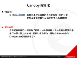 COPYRIGHT©2016 eBizprise Inc. & eBizprise Technology (TJ) Ltd.COPYRIGHT©2015 eBizprise Inc. & eBizprise Technology (TJ) Ltd.
Canopy演算法
 Recall：
K-Means的缺點 - 起始群集中心選擇的不同會造成不同的分群
結果及重複次數(e.g. 若初始中心為離群值)
 解決方法：
先對資料集進行一個較為『粗略』的分群過程。目的是對全體資料集
進行一個大致上的分組，然後以組為單位，選取各組的中心作為
K-Means的初始群集中心。
 