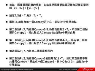 COPYRIGHT©2016 eBizprise Inc. & eBizprise Technology (TJ) Ltd.
 首先，選擇量測距離的標準，在此我們選擇曼哈頓距離為距離的量測，
即 | x1 - x2 | + | y1 – y2 |
 設定T1為8，T2為5，T2 < T1
 選取(8, 8)作為第一個Canopy的中心，並從list中移除此點
 第二個點P2(7, 7)距離Canopy1(8, 8)的距離為2 <T2，所以第二個點
屬於Canopy1，將此點加入Canopy1並從list中移除此點
 第三個點P3(6, 6)距離Canopy1(8, 8)的距離為4<T2，所以第二個點
屬於Canopy1，將此點加入Canopy1並從list中移除此點
 第四個點P4(7, 7)與第二個點是相同的
 第五個點P5(2, 3)距離Canopy1的距離為11>T1，所以第五個點不屬
於任何Canopy，新生成一個Canopy2，其中心為(2, 3)，並從list中
移除此點
 