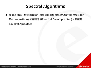COPYRIGHT©2016 eBizprise Inc. & eBizprise Technology (TJ) Ltd.COPYRIGHT©2015 eBizprise Inc. & eBizprise Technology (TJ) Ltd.
Spectral Algorithms
 廣義上來說，任何演算法中有用到奇異值分解SVD或特徵分解Eigen
Decomposition (又稱譜分解Spectral Decomposition)，都稱為
Spectral Algorithm
 