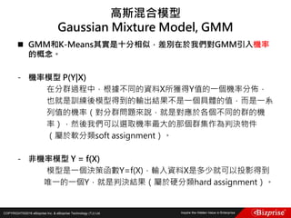 COPYRIGHT©2016 eBizprise Inc. & eBizprise Technology (TJ) Ltd.
 GMM和K-Means其實是十分相似，差別在於我們對GMM引入機率
的概念。
- 機率模型 P(Y|X)
在分群過程中，根據不同的資料X所獲得Y值的一個機率分佈，
也就是訓練後模型得到的輸出結果不是一個具體的值，而是一系
列值的機率（對分群問題來說，就是對應於各個不同的群的機
率），然後我們可以選取機率最大的那個群集作為判決物件
（屬於軟分類soft assignment）。
- 非機率模型 Y = f(X)
模型是一個決策函數Y=f(X)，輸入資料X是多少就可以投影得到
唯一的一個Y，就是判決結果（屬於硬分類hard assignment）。
高斯混合模型
Gaussian Mixture Model, GMM
 