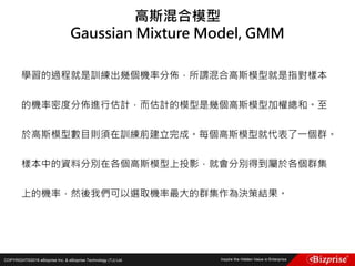 COPYRIGHT©2016 eBizprise Inc. & eBizprise Technology (TJ) Ltd.
學習的過程就是訓練出幾個機率分佈，所謂混合高斯模型就是指對樣本
的機率密度分佈進行估計，而估計的模型是幾個高斯模型加權總和。至
於高斯模型數目則須在訓練前建立完成。每個高斯模型就代表了一個群。
樣本中的資料分別在各個高斯模型上投影，就會分別得到屬於各個群集
上的機率，然後我們可以選取機率最大的群集作為決策結果。
高斯混合模型
Gaussian Mixture Model, GMM
 