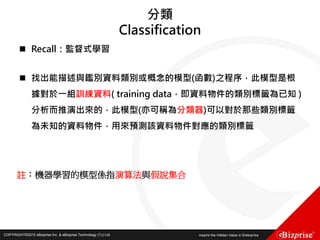 COPYRIGHT©2016 eBizprise Inc. & eBizprise Technology (TJ) Ltd.COPYRIGHT©2015 eBizprise Inc. & eBizprise Technology (TJ) Ltd.
分類
Classification
 Recall：監督式學習
 找出能描述與鑑別資料類別或概念的模型(函數)之程序，此模型是根
據對於一組訓練資料( training data，即資料物件的類別標籤為已知 )
分析而推演出來的，此模型(亦可稱為分類器)可以對於那些類別標籤
為未知的資料物件，用來預測該資料物件對應的類別標籤
註：機器學習的模型係指演算法與假說集合
 