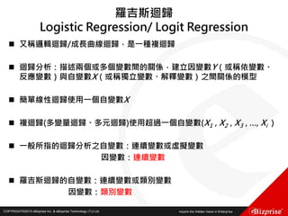 COPYRIGHT©2016 eBizprise Inc. & eBizprise Technology (TJ) Ltd.COPYRIGHT©2015 eBizprise Inc. & eBizprise Technology (TJ) Ltd.
羅吉斯迴歸
Logistic Regression/ Logit Regression
 又稱邏輯迴歸/成長曲線迴歸，是一種複迴歸
 迴歸分析：描述兩個或多個變數間的關係，建立因變數Y（或稱依變數、
反應變數）與自變數X（或稱獨立變數、解釋變數）之間關係的模型
 簡單線性迴歸使用一個自變數X
 複迴歸(多變量迴歸、多元迴歸)使用超過一個自變數(X1 , X2 , X3 , …, Xi )
 一般所指的迴歸分析之自變數：連續變數或虛擬變數
因變數：連續變數
 羅吉斯迴歸的自變數：連續變數或類別變數
因變數：類別變數
 