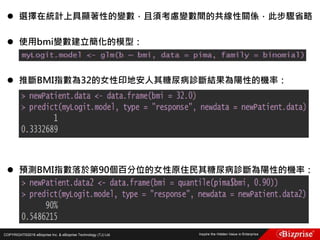 COPYRIGHT©2016 eBizprise Inc. & eBizprise Technology (TJ) Ltd.
 選擇在統計上具顯著性的變數，且須考慮變數間的共線性關係，此步驟省略
 使用bmi變數建立簡化的模型：
 推斷BMI指數為32的女性印地安人其糖尿病診斷結果為陽性的機率：
 預測BMI指數落於第90個百分位的女性原住民其糖尿病診斷為陽性的機率：
 