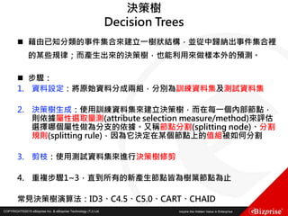 COPYRIGHT©2016 eBizprise Inc. & eBizprise Technology (TJ) Ltd.COPYRIGHT©2015 eBizprise Inc. & eBizprise Technology (TJ) Ltd.
決策樹
Decision Trees
 藉由已知分類的事件集合來建立一樹狀結構，並從中歸納出事件集合裡
的某些規律；而產生出來的決策樹，也能利用來做樣本外的預測。
 步驟：
1. 資料設定：將原始資料分成兩組，分別為訓練資料集及測試資料集
2. 決策樹生成：使用訓練資料集來建立決策樹，而在每一個內部節點，
則依據屬性選取量測(attribute selection measure/method)來評估
選擇哪個屬性做為分支的依據。又稱節點分割(splitting node)、分割
規則(splitting rule)，因為它決定在某個節點上的值組被如何分割
3. 剪枝：使用測試資料集來進行決策樹修剪
4. 重複步驟1~3，直到所有的新產生節點皆為樹葉節點為止
常見決策樹演算法：ID3、C4.5、C5.0、CART、CHAID
 