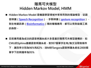 COPYRIGHT©2016 eBizprise Inc. & eBizprise Technology (TJ) Ltd.COPYRIGHT©2015 eBizprise Inc. & eBizprise Technology (TJ) Ltd.
隱馬可夫模型
Hidden Markov Model, HMM
 Hidden Markov Model 是機器學習領域中常常用到的理論模型，從語
音辨識（Speech Recognition）、手勢辨識（gesture recognition），
到生物資訊學（Bioinformatics）裡的種種應用，都可以見到這個工具
的身影。
 目前應用最為成功的語音辨識系統大多是基於隱馬可夫模型建構的，如
CMU的Sphinx連續語音辨識系統，對997個單字在有/無文法限制條件
下，識別率分別為96%和82%，IBM的Tangora語音辨識系統在2000個
單字下的辨識率為95%
 