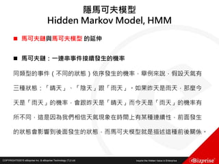 COPYRIGHT©2016 eBizprise Inc. & eBizprise Technology (TJ) Ltd.COPYRIGHT©2015 eBizprise Inc. & eBizprise Technology (TJ) Ltd.
 馬可夫鏈與馬可夫模型 的延伸
 馬可夫鏈：一連串事件接續發生的機率
同類型的事件（不同的狀態）依序發生的機率，舉例來說，假設天氣有
三種狀態：「晴天」、「陰天」跟「雨天」。如果昨天是雨天，那麼今
天是「雨天」的機率，會跟昨天是「晴天」而今天是「雨天」的機率有
所不同，這是因為我們相信天氣現象在時間上有某種連續性，前面發生
的狀態會影響到後面發生的狀態，而馬可夫模型就是描述這種前後關係。
隱馬可夫模型
Hidden Markov Model, HMM
 