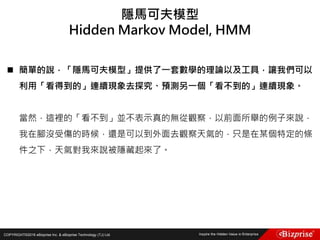 COPYRIGHT©2016 eBizprise Inc. & eBizprise Technology (TJ) Ltd.
 簡單的說，「隱馬可夫模型」提供了一套數學的理論以及工具，讓我們可以
利用「看得到的」連續現象去探究、預測另一個「看不到的」連續現象。
當然，這裡的「看不到」並不表示真的無從觀察，以前面所舉的例子來說，
我在腳沒受傷的時候，還是可以到外面去觀察天氣的，只是在某個特定的條
件之下，天氣對我來說被隱藏起來了。
隱馬可夫模型
Hidden Markov Model, HMM
 