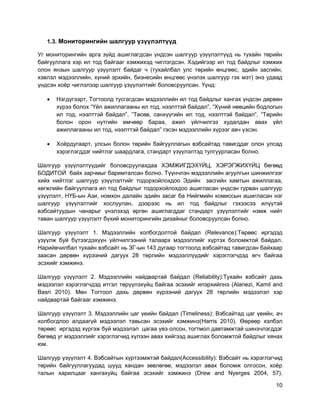 10
1.3. Мониторингийн шалгуур үзүүлэлтүүд
Уг мониторингийн арга зүйд ашиглагдсан үндсэн шалгуур үзүүлэлтүүд нь тухайн төрийн
байгууллага хэр ил тод байгааг хэмжихэд чиглэгдсэн. Хэдийгээр ил тод байдлыг хэмжих
олон янзын шалгуур үзүүлэлт байдаг ч (тухайлбал улс төрийн өнцгөөс, эдийн засгийн,
хэвлэл мэдээллийн, хүний эрхийн, бизнесийн өнцгөөс үнэлэх шалгуур гэх мэт) энэ удаад
үндсэн хоѐр чиглэлээр шалгуур үзүүлэлтийг боловсруулсан. Үүнд:
 Нэгдүгээрт, Тогтоолд тусгагдсан мэдээллийн ил тод байдлыг хангах үндсэн дөрвөн
хүрээ болох “Үйл ажиллагааны ил тод, нээлттэй байдал”, “Хүний нөөцийн бодлогын
ил тод, нээлттэй байдал”, “Төсөв, санхүүгийн ил тод, нээлттэй байдал”, “Төрийн
болон орон нутгийн өмчөөр бараа, ажил үйлчилгээ худалдан авах үйл
ажиллагааны ил тод, нээлттэй байдал” гэсэн мэдээллийн хүрээг авч үзсэн.
 Хоѐрдугаарт, улсын болон төрийн байгууллагын вэбсайтад тавигддаг олон улсад
хэрэглэгддэг нийтлэг шаардлага, стандарт үзүүлэлтэд тулгуурласан болно.
Шалгуур үзүүлэлтүүдийг боловсруулахдаа ХЭМЖИГДЭХҮЙЦ, ХЭРЭГЖИХҮЙЦ бөгөөд
БОДИТОЙ байх зарчмыг баримталсан болно. Түүнчлэн мэдээллийн агуулгын шинжилгээг
хийх нийтлэг шалгуур үзүүлэлтийг тодорхойлохдоо Эдийн засгийн хамтын ажиллагаа,
хөгжлийн байгууллага ил тод байдлыг тодорхойлохдоо ашигласан үндсэн гурван шалгуур
үзүүлэлт, НҮБ-ын Ази, номхон далайн эдийн засаг ба Нийгмийн комиссын ашигласан нэг
шалгуур үзүүлэлтийг хослуулан, дээрээс нь ил тод байдлыг гэхээсээ илүүтэй
вэбсайтуудын чанарыг үнэлэхэд өргөн ашиглагддаг стандарт үзүүлэлтийг нэмж нийт
таван шалгуур үзүүлэлт бүхий мониторингийн дизайныг боловсруулсан болно.
Шалгуур үзүүлэлт 1. Мэдээллийн холбогдолтой байдал (Relevance):Төрөөс иргэдэд
үзүүлж буй бүтээгдэхүүн үйлчилгээний талаарх мэдээллийг хүртэх боломжтой байдал.
Нарийвчилбал тухайн вэбсайт нь ЗГ-ын 143 дугаар тогтоолд вэбсайтад тавигдсан байхаар
заасан дөрвөн хүрээний дагуух 28 төрлийн мэдээллүүдийг хэрэглэгчдэд өгч байгаа
эсэхийг хэмжинэ.
Шалгуур үзүүлэлт 2. Мэдээллийн найдвартай байдал (Reliability):Тухайн вэбсайт дахь
мэдээлэл хэрэглэгчдэд итгэл төрүүлэхүйц байгаа эсэхийг илэрхийлнэ (Alanezi, Kamil and
Basri 2010). Мөн Тогтоол дахь дөрвөн хүрээний дагуух 28 төрлийн мэдээлэл хэр
найдвартай байгааг хэмжинэ.
Шалгуур үзүүлэлт 3. Мэдээллийн цаг үеийн байдал (Timeliness): Вэбсайтад цаг үеийн, ач
холбогдлоо алдаагүй мэдээлэл тавьсан эсэхийг хэмжинэ(Harris 2010). Өөрөөр хэлбэл
төрөөс иргэдэд хүргэж буй мэдээлэл цагаа үеэ олсон, тогтмол давтамжтай шинэчлэгддэг
бөгөөд уг мэдээллийг хэрэглэгчид хүлээн авах хийгээд ашиглах боломжтой байдлыг хянах
юм.
Шалгуур үзүүлэлт 4. Вэбсайтын хүртээмжтэй байдал(Accessibility): Вэбсайт нь хэрэглэгчид
төрийн байгууллагуудад шууд хандан зөвлөгөө, мэдээлэл авах боломж олгосон, хоѐр
талын харилцааг хангахуйц байгаа эсэхийг хэмжинэ (Drew and Nyerges 2004, 57).
 