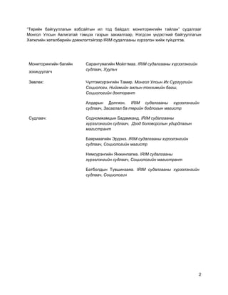2
“Төрийн байгууллагын вэбсайтын ил тод байдал: мониторингийн тайлан” судалгааг
Монгол Улсын Авлигатай тэмцэх газрын захиалгаар, Нэгдсэн үндэстний байгууллагын
Хөгжлийн хөтөлбөрийн дэмжлэгтэйгээр IRIM судалгааны хүрээлэн хийж гүйцэтгэв.
Мониторингийн багийн
зохицуулагч
Сарантуяагийн Мойлтмаа. IRIM судалгааны хүрээлэнгийн
судлаач, Хуульч
Зөвлөх: Чүлтэмсүрэнгийн Тамир. Монгол Улсын Их Сургуулийн
Социологи, Нийгмийн ажлын тэнхимийн багш,
Социологийн докторант
Алдарын Долгион. IRIM судалгааны хүрээлэнгийн
судлаач, Засаглал ба төрийн бодлогын магистр
Судлаач: Содномжамцын Бадамханд. IRIM судалгааны
хүрээлэнгийн судлаач, Дээд боловсролын удирдлагын
магистрант
Баярмаагийн Эрдэнэ. IRIM судалгааны хүрээлэнгийн
судлаач, Социологийн магистр
Нямсүрэнгийн Янжинпагма. IRIM судалгааны
хүрээлэнгийн судлаач, Социологийн магистрант
Батболдын Түвшинзаяа. IRIM судалгааны хүрээлэнгийн
судлаач, Социологич
 