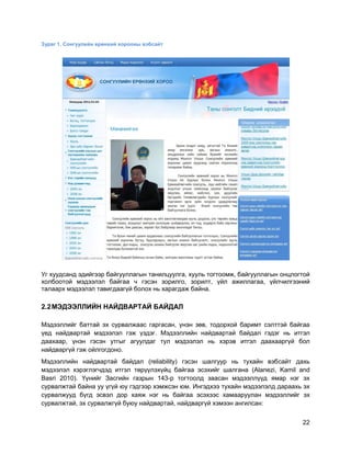 22
Зураг 1. Сонгуулийн ерөнхий хорооны вэбсайт
Уг хуудсанд эдийгээр байгууллагын танилцуулга, хууль тогтоомж, байгууллагын онцлогтой
холбоотой мэдээлэл байгаа ч гэсэн зорилго, зорилт, үйл ажиллагаа, үйлчилгээний
талаарх мэдээлэл тавигдаагүй болох нь харагдаж байна.
2.2МЭДЭЭЛЛИЙН НАЙДВАРТАЙ БАЙДАЛ
Мэдээллийг баттай эх сурвалжаас гаргасан, үнэн зөв, тодорхой баримт сэлттэй байгаа
үед найдвартай мэдээлэл гэж үздэг. Мэдээллийн найдвартай байдал гэдэг нь итгэл
даахаар, үнэн гэсэн утгыг агуулдаг тул мэдээлэл нь хэрэв итгэл даахааргүй бол
найдваргүй гэж ойлгогдоно.
Мэдээллийн найдвартай байдал (reliability) гэсэн шалгуур нь тухайн вэбсайт дахь
мэдээлэл хэрэглэгчдэд итгэл төрүүлэхүйц байгаа эсэхийг шалгана (Alanezi, Kamil and
Basri 2010). Үүнийг Засгийн газрын 143-р тогтоолд заасан мэдээллүүд ямар нэг эх
сурвалжтай байна уу үгүй юу гэдгээр хэмжсэн юм. Ингэдхээ тухайн мэдээлэлд дараахь эх
сурвалжууд бүгд эсвэл дор хаяж нэг нь байгаа эсэхээс хамааруулан мэдээллийг эх
сурвалжтай, эх сурвалжгүй буюу найдвартай, найдваргүй хэмээн ангилсан:
 