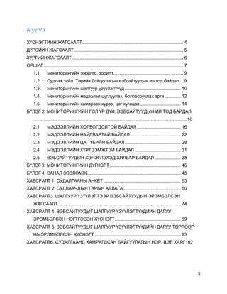 3
Агуулга
ХҮСНЭГТИЙН ЖАГСААЛТ................................................................................. 4
ДҮРСИЙН ЖАГСААЛТ........................................................................................ 5
ЗУРГИЙНЖАГСААЛТ ......................................................................................... 6
ОРШИЛ................................................................................................................ 7
1.1. Мониторингийн зорилго, зорилт........................................................ 9
1.2. Судлах зүйл: Төрийн байгуулагын вэбсайтуудын ил тод байдал... 9
1.3. Мониторингийн шалгуур үзүүлэлтүүд............................................. 10
1.4. Мониторингийн мэдээлэл цуглуулах, боловсруулах арга............. 12
1.5. Мониторингийн хамарсан хүрээ, цаг хугацаа................................. 14
БҮЛЭГ 2. МОНИТОРИНГИЙН ГОЛ ҮР ДҮН: ВЭБСАЙТУУДЫН ИЛ ТОД БАЙДАЛ
…………………………………………………………………………………………..16
2.1 МЭДЭЭЛЛИЙН ХОЛБОГДОЛТОЙ БАЙДАЛ ................................... 16
2.2 МЭДЭЭЛЛИЙН НАЙДВАРТАЙ БАЙДАЛ......................................... 22
2.3 МЭДЭЭЛЛИЙН ЦАГ ҮЕИЙН БАЙДАЛ............................................. 28
2.4 МЭДЭЭЛЛИЙН ХҮРТЭЭМЖТЭЙ БАЙДАЛ ..................................... 31
2.5 ВЭБСАЙТУУДЫН ХЭРЭГЛЭХЭД ХЯЛБАР БАЙДАЛ ..................... 38
БҮЛЭГ 3. МОНИТОРИНГИЙН ДҮГНЭЛТ......................................................... 46
БҮЛЭГ 4. САНАЛ ЗӨВЛӨМЖ........................................................................... 48
ХАВСРАЛТ 1. СУДАЛГААНЫ АНКЕТ .............................................................. 53
ХАВСРАЛТ 2. СУДЛААЧДЫН ГАРЫН АВЛАГА.............................................. 60
ХАВСРАЛТ3. ШАЛГУУР ҮЗҮҮЛЭЛТЭЭР ВЭБСАЙТУУДЫН ЭРЭМБЭЛСЭН
ЖАГСААЛТ .................................................................................................. 74
ХАВСРАЛТ 4. ВЭБСАЙТУУДЫГ ШАЛГУУР ҮЗҮҮЛЭЛТҮҮДИЙН ДАГУУ
ЭРЭМБЭЛСЭН НЭГТГЭСЭН ХҮСНЭГТ..................................................... 89
ХАВСРАЛТ 5. ВЭБСАЙТУУДЫГ ШАЛГУУР ҮЗҮҮЛЭЛТҮҮДИЙН ДАГУУ ТӨРЛӨӨР
НЬ ЭРЭМБЭЛСЭН ХҮСНЭГТ ..................................................................... 93
ХАВСРАЛТ6. СУДАЛГААНД ХАМРАГДСАН БАЙГУУЛАГЫН НЭР, ВЭБ ХАЯГ102
 
