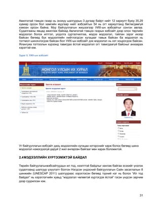 31
Авилгатай тэмцэх газар нь энэхүү шалгуурын 3 дугаар байрт нийт 12 хариулт буюу 35,29
хувиар орсон бол хамгийн муугаар нийт вэбсайтын 54 нь огт хариултанд бөглөгдөөгүй
хэмээн орсон байна. Муу байгууллагын жишээгээр УИХ-ын вэбсайтыг сонгон авлаа.
Судалгааны явцад ажиглаж байхад Авлигатай тэмцэх газрын вэбсайт дээр олон төрлийн
мэдээлэл болох илтгэл, ухуулга сурталчилгаа, мэдээ мэдээлэл, тайлан зэрэг ихээр
байсан бөгөөд бүх мэдээллийн нийтлэгдсэн хугацааг тавьж байсан ба мэдээлэл нь
тогтмол шинэчлэгдэж байсан бол УИХ-ын вэбсайт дэх мэдээлэл нь хэт хоцрогдож байсан.
Ялангуяа тогтоолын хүрээнд тавигдах ѐстой мэдээлэл огт тавигдаагүй байсныг анхаарах
хэрэгтэй юм.
Зураг 5. УИХ-ын вэбсайт
Уг байгууллагын вэбсайт дахь мэдээллийн хугацаа хэтэрснийг харж болох бөгөөд шинэ
мэдээлэл нэмэгдээгүй даруй 2 жил өнгөрсөн байгааг мөн харах боломжтой.
2.4МЭДЭЭЛЛИЙН ХҮРТЭЭМЖТЭЙ БАЙДАЛ
Төрийн байгуулагынвэбсайтуудын ил тод, нээлттэй байдлыг хангаж байгаа эсэхийг үнэлэх
судалгаанд шалгуур үзүүлэлт болгон Нэгдсэн үндэсний байгууллагын Сайн засаглалын 8
шинжийн (UNESCAP 2011) шалгуураас хэрэглэсэн бөгөөд түүний нэг нь болох “Ил тод
байдал” нь хэрэглэгчийн хувьд “мэдээлэл чөлөөтэй хүртэгдэх ѐстой” гэсэн үндсэн зарчим
дээр суурилсан юм.
 