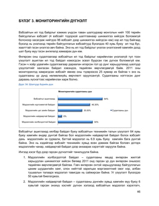 46
БҮЛЭГ 3. МОНИТОРИНГИЙН ДҮГНЭЛТ
Вэбсайтын ил тод байдлыг хэмжих үндсэн таван шалгуураар монголын нийт 100 төрийн
байгуулагын вэбсайт (4 вэбсайт тодорхой шалтгаанаар шинжилгээ хийгдэх боломжгүй
болсноор хасагдаж нийтдээ 96 вэбсайт дээр шинжилгээ хийгдсэн юм) хэр ил тод байгаад
бүхэлд нь үнэлэхэд төрийн байгууллагын вэбсайтууд бүхэлдээ 40 хувь буюу ил тод бус,
хаалттай гэсэн үнэлгээ авч байна. Энэ нь ил тод байдлыг үнэлэх үнэлгээний хамгийн доод
шат буюу муу гэсэн ангилалд хамаарах дүн юм.
Өнгөрсөн оны судалгаагаар вэбсайтын ил тод байдлыг нарийвчлан үнэлээгүй тул тоон
үзүүлэлт ашиглан ил тод байдал нэмэгдсэн эсвэл буурсан гэж дүгнэх боломжгүй юм.
Гэсэн ч хоѐр удаагийн судалгаагаар дараалан илэрсэн гол үр дүнг харьцуулахад шалгуур
үзүүлэлтийг хангасан байдал хэвэндээ, төдийлөн өөрчлөгдөөгүй байв. 2011 оны
мониторингод хамрагдсан вэбсайт өмнөх оны түүврээсээ 25 хувиар их байгаа ч энэ нь
судалгааны үр дүнд нөлөөлөхүйц өөрчлөлт оруулсангүй. Судалгааны нэгтгэсэн дүнг
дараахь хүснэгтээс нарийвчлан харж болно.
Дүрс 34. Шалгуур бүрийн дүн
Вэбсайтыг ашиглахад хялбар байдал буюу вэбсайтын техникийн талын үзүүлэлт 64 хувь
буюу хамгийн өндөр дүнтэй байгаа бол мэдээллийн найдвартай байдал болох вэбсайт
дахь мэдээллийн эх сурвалж, баттай мэдээлэл нь 6.9 хувь буюу хамгийн бага дүнтэй
байна. Энэ нь хэдийгээр вэбсайт техникийн хувьд өсөн дэвжиж байгаа боловч доторх
мэдээллийн чанар, найдвартай байдал дээр анхаарах хэрэгтэйг харуулж байна.
Ингээд хэсэг бүр дээр гарсан дүгнэлтийг танилцуулж байна.
1. Мэдээллийн холбогдолтой байдал – судалгааны явцад өнгөрсөн жилтэй
харьцуулан шинжилгээг хийсэн бөгөөд 2011 онд гарсан үр дүн өнгөрсөн оныхоос
төдийлөн өөрчлөгдөөгүй байлаа. Гэвч өнгөрсөн онтой харьцуулахад байгууллагын
цахим шуудангийн хаяг, олон нийттэй харилцах мэргэжилтний овог нэр, албан
тушаалын талаарх мэдээлэл тавигдах нь сайжирсан байна. Уг үзүүлэлт бүхэлдээ
50 хувьтай биелэгджээ.
2. Мэдээллийн найдвартай байдал – судалгааны дүнгийн хувьд хамгийн муу буюу 6
хувьтай гарсан энэхүү хэсгийг дүгнэн хэлэхэд вэбсайтын мэдээлэл хэрэглэгч,
50%
6%
35.00%
46.30%
64%
Мэдээллийн холбогдолтой байдал
Мэдээллийн найдвартай байдал
Мэдээллийн цаг үеийн байдал
Мэдээллийн хүртээмжтэй байдал
Вэбсайтыг ашиглахад
Мониторингийн судалгааны дүн
Судалгааны дүн
 