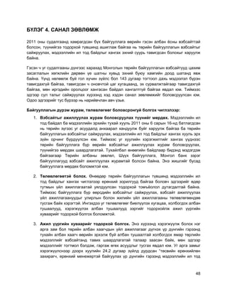 48
БҮЛЭГ 4. САНАЛ ЗӨВЛӨМЖ
2011 оны судалгаанд хамрагдсан бүх байгууллага өөрийн гэсэн албан ѐсны вэбсайттай
болсон, түүнийгээ тодорхой түвшинд ашиглаж байгаа нь төрийн байгууллагын вэбсайтыг
сайжруулах, мэдээллийн ил тод байдлыг хангах эхний суурь тавигдсан болохыг харуулж
байна.
Гэсэн ч уг судалгааны дүнгээс харахад Монголын төрийн байгууллагын вэбсайтууд цахим
засаглалын хөгжлийн дөрвөн үе шатны хувьд эхний буюу хамгийн доод шатанд явж
байна. Үүнд нөлөөлж буй гол хүчин зүйлс бол 143 дугаар тогтоол дахь мэдээлэл бүрэн
тавигдахгүй байгаа, тавигдсан ч оновчтой цаг хугацаанд, эх сурвалжтайгаар тавигдахгүй
байгаа, мөн иргэдийн оролцоог хангасан байдал хангалтгүй байгаа явдал юм. Тиймээс
эдгээр сул талыг сайжруулах хүрээнд хэд хэдэн санал зөвлөмжийг боловсруулсан юм.
Одоо эдгээрийг тус бүрээр нь нарийвчлан авч үзье.
Байгууллагын дүрэм журам, төлөвлөгөөг боловсронгуй болгох чиглэлээр:
1. Вэбсайтыг ажиллуулах журам боловсруулах түүнийг мөрдөх. Мэдээллийн ил
тод байдал ба мэдээллийн эрхийн тухай хууль 2011 оны 6 сарын 16-нд батлагдсан
нь төрийн зүгээс уг асуудалд анхаарал хандуулж буйг харуулж байгаа ба төрийн
байгууллагын вэбсайтыг сайжруулах, мэдээллийн ил тод байдлыг хангах хууль эрх
зүйн орчинг бүрдүүлсэн юм. Тиймээс уг хуулийн хэрэгжилтийг хангах үүднээс
төрийн байгууллага бүр өөрийн вэбсайтыг ажиллуулах журам боловсруулах,
түүнийгээ мөрдөх шаардлагатай. Тухайлбал өнөөгийн байдлаар бидэнд мэдэгдэж
байгаагаар Төрийн албаны зөвлөл, Шүүх байгууллага, Монгол банк зэрэг
байгууллагууд вэбсайт ажиллуулах журамтай болсон байна. Энэ жишгийг бусад
байгууллага мөрдөх боломжтой юм.
2. Төлөвлөгөөтэй болох. Өнөөдөр төрийн байгууллагын түвшинд мэдээллийн ил
тод байдлыг хангах чиглэлээр ерөнхий зорилгууд байгаа боловч эдгээрийг өдөр
тутмын үйл ажиллагаатай уялдуулсан тодорхой томъѐолол дутагдалтай байна.
Тиймээс байгууллага бүр өөрсдийн вэбсайтыг сайжруулах, вэбсайт ажиллуулах
үйл ажиллагаануудыг улирлын болон жилийн үйл ажиллагааны төлөвлөгөөндөө
тусгаж байх хэрэгтэй. Ингэхдээ уг төлөвлөгөөг биелүүлэх хугацаа, холбогдох албан
тушаалууд, хэрэгжүүлэх албан тушаалууд зэргийг тодорхойлж ажил үүргийн
хуваарийг тодорхой болгох боломжтой.
3. Ажил үүргийн хуваарийг тодорхой болгох. Энэ хүрээнд хэрэгжүүлж болох нэг
арга зам бол төрийн албан хаагчдын үйл ажиллагааг дүгнэх үр дүнгийн гэрээнд
тухайн албан хаагч өөрийн эрхэлж буй албан тушаалтай холбогдох ямар төрлийн
мэдээллийг вэбсайтанд тавих шаардлагатай талаар заасан байх, мөн эдгээр
мэдээллийг тогтмол бэлдэж, гаргаж өгөх асуудлыг тусгах явдал юм. Уг арга замыг
хэрэгжүүлснээр дээрх хуулийн 24.2 дугаар зүйлд дурдсан “төсвийн ерөнхийлөн
захирагч, ерөнхий менежертэй байгуулах үр дүнгийн гэрээнд мэдээллийн ил тод
 