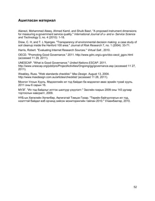 52
Ашигласан материал
Alanezi, Mohammed Ateeq, Ahmed Kamil, and Shuib Basri. "A proposed instrument dimensions
for measuring e-government service quality." International Journal of u- and e- Service Science
and Technology 3, no. 4 (2010): 1-18.
Drew, C. H, and T. L Nyerges. "Transparency of environmental decision making: a case study of
soil cleanup inside the Hanford 100 area." Journal of Risk Research 7, no. 1 (2004): 33-71.
Harris, Robert. "Evaluating Internet Research Sources." Virtual Salt , 2010.
OECD. "Promoting Good Governance." 2011. http://www.gdrc.org/u-gov/doc-oecd_ggov.html
(accessed 11 29, 2011).
UNESCAP. "What is Good Governance." United Nations ESCAP. 2011.
http://www.unescap.org/pdd/prs/ProjectActivities/Ongoing/gg/governance.asp (accessed 11 27,
2011).
Weakley, Russ. "Web standards checklist." Max Design. August 13, 2004.
http://www.maxdesign.com.au/articles/checklist/ (accessed 11 28, 2011).
Монгол Улсын Хууль. Мэдээллийн ил тод байдал ба мэдээлэл авах эрхийн тухай хууль.
2011 оны 6 сарын 16.
МУЗГ. "Ил тод байдлыг илтгэх шалгуур үзүүлэлт." Засгийн газрын 2009 оны 143 дугаар
тортоолын хавсралт, 2009.
НҮБ-ын Хөгжлийн Хөтөлбөр, Авлигатай Тэмцэх Газар. "Төрийн байгууллагын ил тод,
нээлттэй байдал вэб орчинд хийсэн мониторингийн тайлан 2010." Улаанбаатар, 2010.
 