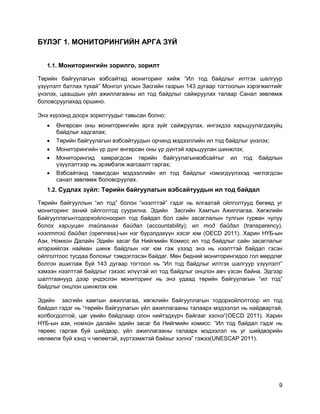 9
БҮЛЭГ 1. МОНИТОРИНГИЙН АРГА ЗҮЙ
1.1. Мониторингийн зорилго, зорилт
Төрийн байгуулагын вэбсайтад мониторинг хийж “Ил тод байдлыг илтгэх шалгуур
үзүүлэлт батлах тухай” Монгол улсын Засгийн газрын 143 дугаар тогтоолын хэрэгжилтийг
үнэлэх, цаашдын үйл ажиллагааны ил тод байдлыг сайжруулах талаар Санал зөвлөмж
боловсруулахад оршино.
Энэ хүрээнд доорх зорилтуудыг тавьсан болно:
 Өнгөрсөн оны мониторингийн арга зүйг сайжруулах, ингэхдээ харьцуулагдахуйц
байдлыг хадгалах;
 Төрийн байгуулагын вэбсайтуудын орчинд мэдээллийн ил тод байдлыг үнэлэх;
 Мониторингийн үр дүнг өнгөрсөн оны үр дүнтэй харьцуулан шинжлэх;
 Мониторингид хамрагдсан төрийн байгуулагынвэбсайтыг ил тод байдлын
үзүүлэлтээр нь эрэмбэлж жагсаалт гаргах;
 Вэбсайтанд тавигдсан мэдээллийн ил тод байдлыг нэмэгдүүлэхэд чиглэгдсэн
санал зөвлөмж боловсруулах.
1.2. Судлах зүйл: Төрийн байгуулагын вэбсайтуудын ил тод байдал
Төрийн байгууллын “ил тод” болон “нээлттэй” гэдэг нь ялгаатай ойлголтууд бөгөөд уг
мониторинг эхний ойлголтод суурилна. Эдийн Засгийн Хамтын Ажиллагаа, Хөгжлийн
Байгууллагынтодорхойлсноорил тод байдал бол сайн засаглалын тулгын гурван чулуу
болох хариуцан тайлагнах байдал (accountability); ил тод байдал (transparency),
нээлттэй байдал (openness)-ын нэг бүрэлдэхүүн хэсэг юм (OECD 2011). Харин НҮБ-ын
Ази, Номхон Далайн Эдийн засаг ба Нийгмийн Комисс ил тод байдлыг сайн засаглалыг
илэрхийлэх найман шинж байдлын нэг юм гэж үзээд энэ нь нээлттэй байдал гэсэн
ойлголтоос тусдаа болохыг тэмдэглэсэн байдаг. Мөн бидний мониторингидоо гол мөрдлөг
болгон ашиглаж буй 143 дугаар тогтоол нь “Ил тод байдлыг илтгэх шалгуур үзүүлэлт”
хэмээн нээлттэй байдлыг гэхээс илүүтэй ил тод байдлыг онцлон авч үзсэн байна. Эдгээр
шалтгаанууд дээр үндэслэн мониторинг нь энэ удаад төрийн байгуулагын “ил тод”
байдлыг онцлон шинжлэх юм.
Эдийн засгийн хамтын ажиллагаа, хөгжлийн байгууллагын тодорхойлолтоор ил тод
байдал гэдэг нь “төрийн байгуулагын үйл ажиллагааны талаарх мэдээлэл нь найдвартай,
холбогдолтой, цаг үеийн байдлаар олон нийтэдхүрч байгааг хэлнэ”(OECD 2011). Харин
НҮБ-ын ази, номхон далайн эдийн засаг ба Нийгмийн комисс: “Ил тод байдал гэдэг нь
төрөөс гаргаж буй шийдвэр, үйл ажиллагааны талаарх мэдээлэл нь уг шийдвэрийн
нөлөөлж буй хэнд ч чөлөөтэй, хүртээмжтэй байхыг хэлнэ” гэжээ(UNESCAP 2011).
 