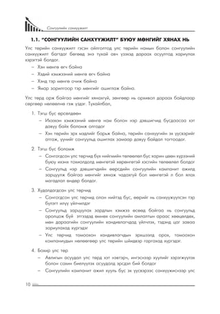 10
Сонгуулийн санхүүжилт
1.1. “СОНГУУЛИЙН САНХҮҮЖИЛТ” БУЮУ МӨНГИЙГ ХЯНАХ НЬ
Улс төрийн санхүүжилт гэсэн ойлголтод улс төрийн намын болон сонгуулийн
санхүүжилт багтдаг бөгөөд энэ тухай авч үзэхэд дараах асуултад хариулах
хэрэгтэй болдог.
−− Хэн мөнгө өгч байна
−− Хэдий хэмжээний мөнгө өгч байна
−− Хэнд тэр мөнгө очиж байна
−− Ямар зорилгоор тэр мөнгийг ашиглаж байна.
Улс төрд орж байгаа мөнгийг хянахгүй, зөнгөөр нь орхивол дараах байдлаар
сөргөөр нөлөөлнө гэж үздэг. Тухайлбал,
1.	 Тэгш бус өрсөлдөөн
−− Ихээхэн хэмжээний мөнгө нам болон нэр дэвшигчид бусдаасаа хэт
давуу байх боломж олгодог
−− Хэн төрийн эрх мэдлийг барьж байна, төрийн санхүүгийн эх үүсвэрийг
атгаж, үүнийг сонгуульд ашиглах замаар давуу байдал тогтоодог.
2.	 Тэгш бус боломж
−− Сонгогдсон улс төрчид бүх нийгмийн төлөөлөл бус харин цөөн хүрээний
буюу ихэнх тохиолдолд мөнгөтэй хөрөнгөтэй хэсгийн төлөөлөл болдог
−− Сонгуульд нэр дэвшигчдийн өөрсдийн сонгуулийн кампанит ажилд
зарцуулж байгаа мөнгийг хянаж чадахгүй бол мөнгөтэй л бол ялах
магадлал өндөр болдог.
3.	 Худалдагдсан улс төрчид
−− Сонгогдсон улс төрчид олон нийтэд бус, өөрийг нь санхүүжүүлсэн тэр
бүлэгт илүү үйлчилдэг
−− Сонгуульд зарцуулах зардлын хэмжээ өсөөд байгаа нь сонгуульд
оролцож буй этгээдэд өмнөх сонгуулийн амлалтын араас хөөцөлдөх,
мөн дараагийн сонгуулийн хандивлагчдад үйлчлэх, тэдэнд цаг заваа
зориулахад хүргэдэг
−− Улс төрчид томоохон хандивлагчдын эрхшээлд орох, томоохон
компаниудын нөлөөгөөр улс төрийн шйидвэр гаргахад хүргэдэг.
4.	 Бохир улс төр
−− Авлигын асуудал улс төрд хэт нэвтэрч, ингэснээр хуулийг хэрэгжүүлэх
болон сахин биелүүлэх асуудалд эрсдэл бий болдог
−− Сонгуулийн кампанит ажил хууль бус эх үүсвэрээс санхүүжиснээр улс
 