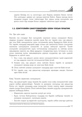 13
Сонгуулийн санхүүжилт
зарлах бөгөөд энэ нь сонгогчдын үзэл бодолд нөлөөлж болох талтай.
Энэ шалгуурыг цөөхөн улс орнууд хэрэглэж байна. Зарим орнууд авсан
хандиваа улирал тутам тайлагнадаг бол зарим улсад сонгуулийн үед
долоо хоног бүр хандив болон зардлаа тайлагнах үүрэг хүлээдэг.
1.3. СОНГУУЛИЙН САНХҮҮЖИЛТИЙН ОЛОН УЛСЫН ПРАКТИК
СТАНДАРТ1
Нэг. Эрх зүйн үндэс
Хамгийн гол стандарт бол сонгуулийн кампанит ажлын санхүүжилт болон
зардлын асуудлыг хамарсан хуулийн өмнө бүх улс төрийн нам, нэр дэвшигч
эрх тэгш байх зохицуулалтыг хууль тогтоомжийн дагуу бүрдүүлсэн байх ёстой.
Улс төрийн намуудад өөрсдийн өдөр тутмын үйл ажиллагаа болон сонгуулийн
кампаниа санхүүжүүлэх санхүүгийн эх үүсвэр зайлшгүй хэрэгтэй. Үүнийг
сонгуулийн санхүүжилтийн хууль тогтоомжоор зохицуулах нь нийтээр хүлээн
зөвшөөрсөн практик юм. Дээр дурьдсан стандартаар хууль тогтоомж нь олон
улсын хэмжээнд хүлээн зөвшөөрөгдсөн дараах асуудлаар эрх зүйн үндсийг
бүрдүүлэх нь зүйтэй гэжээ.
I.	 	Аль ч нам, нэр дэвшигч хүлээн авсан санхүүжилтийнхээ тухай мэдээллийг
ил тод мэдүүлэх нээлттэй тогтолцоотой байх ёстой.
II.	 	Аливаа нам, нэр дэвшигч олон нийтийн болон төрийн эх үүсвэрээс
санхүүжилт авахад ямар нэг алагчлал байх ёсгүй.
III.		Олон нийтийн аливаа санхүүжилт намуудад адил нээлттэй байх ёстой.
IV.	Улс төрийн нам, нэр дэвшигчид хоорондоо өрсөлдөх нөхцөл, боломж
адил байх ёстой.
Хоёр. Төсвийн хөрөнгөөс санхүүжүүлэх
Нам, нэр дэвшигчдийн хувьд төсвийн ба хувийн гэсэн хоёр санхүүжилтийн хоёр
үндсэн хэлбэр давамгайлдаг. Төсвийн эх үүсвэрээс сонгуульд нэр дэвшигчид
болон улс төрийн намуудад шууд санхүүгийн татаас үзүүлэх явдал аажмаар
хэвийн үзэгдэл болж байна. Олон нийтийн буюу төсвийн шууд бус санхүүжилтийн
дараах хэлбэрүүд байна.
−− Мэдээллийн хэрэгсэл ашиглах үнэгүй цаг олгох
−− Хууль тогтоох байгууллагын гишүүдэд янз бүрийн хэлбэрээр төсвийн эх
үүсвэрээс санхүүжилт, туслалцаа үзүүлэх
−− Засгийн газрын эд хөрөнгийг ашиглуулах, төрийн албан хаагчдыг дайчлах
1
International Institute for Democracy and Electoral Assistance.
 