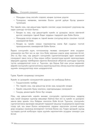 14
Сонгуулийн санхүүжилт
−− Намуудын санд засгийн газраас хандив тусламж үзүүлэх
−− Татвараас чөлөөлөх, хөнгөлөх болон үүнтэй дүйцэх бусад дэмжлэг
туслалцаа.
Улс төрийн нам, нэр дэвшигчдэд төрийн сангаас шууд санхүүжилт үзүүлэхэд хэд
хэдэн шалгуур тогтоож болно.
−− Хандив нь нам, нэр дэвшигчдийн хувийн эх үүсвэрээс авсан мөнгөний
дүнгээс хамааран тэдний бодит зардлын тодорхой хувь байж болох
−− Намуудад олгох хандив нь тэдний өмнөх сонгуульд авсан саналын тоотой
хамааралтай байх
−− Хандив нь тухайн намын парламентад эзэлж буй суудлын тоотой
пропорциональ хамааралтай байж болох.
Хэрвээ сонгуулийн хууль тогтоомжоор төсвөөс санхүүжилт өгөх асуудлыг
зохицуулах юм бол энэ нь эрх тэгш байх зарчмын үндсэн дээр хэрэгжих ёстой.
Энэ нь бүх нам, нэр дэвшигч сонгуулийн сурталчилгаандаа адил хэмжээний
санхүүжилт авна гэсэн үг биш харин албан тушаалтнууд хуулийг хэрэгжүүлэхдээ
өөрсдийн дураар тайлбарлаж хэрэглэх боломжгүй объектив шалгуурыг хуулинд
тусгах шаардлагатай гэсэн үг. Түүнчлэн, эрх барьж буй нам улсын хөрөнгийг
өөрийн сонгуулийн сурталчилгааны зорилгод ашиглах, ийнхүү ашиглах нөхцөлийг
хуулийн зохицуулалтаар хаах шаардлагатай.
Гурав. Хувийн хандиваар санхүүжих
Хувийн эх үүсвэрийн санхүүжилтийн дараах гол хэлбэрүүд байна.
−− Гишүүнчлэлийн төлбөр
−− Улс төрийн нам, нэр дэвшигчид өгсөн хувь хүмүүсийн хандив
−− Хувийн хэвшлийн буюу компани, корпорациудын санхүүжилт
−− Гишүүд, дэмжигчдийн бэлэн бус хандив.
Нам, нэр дэвшигчийн нэрийн өмнөөс сонгуулийн сурталчилгааны зардалд
хувь хүний хандивыг хуулиар зөвшөөрч байгаа бол энэ нь хувийн эх үүсвэрээс
мөнгө авах эрхийн тэгш байдлыг хангасан байх ёстой. Түүнчлэн, сонгуулийн
сурталчилгааны өрсөлдөх нөхцөлийг тодорхой түвшинд тэнцвэржүүлэх зорилгоор
газар зүй, хүн амын болон материаллаг зардлыг харгалзан үзсэний үндсэн
дээр хандивын хэмжээнд хязгаарлалт тогтоож болох юм. Гэхдээ эдгээрийг хуульд
тусгахдаа үүнтэй холбогдон гарах хуулийн хэрэгжилтийн асуудлыг анхаарч үзэх
ёстой.
 