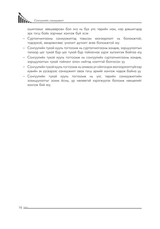 16
Сонгуулийн санхүүжилт
ашиглахыг зөвшөөрсөн бол энэ нь бүх улс төрийн нам, нэр дэвшигчдэд
эрх тэгш байх зарчмыг хангаж буй эсэх
−− Сурталчилгааны санхүүжилтэд тавьсан хязгаарлалт нь боломжтой,
тодорхой, хөндлөнгөөс үнэлэлт дүгнэлт өгөх боломжтой юу
−− Сонгуулийн тухай хууль тогтоомж нь сурталчилгааны хандив, зарцуулалтын
талаар цаг тухай бүр цаг тухай бүр тайлагнах үүрэг хүлээлгэж байгаа юу
−− Сонгуулийн тухай хууль тогтоомж нь сонгуулийн сурталчилгааны хандив,
зарцуулалтын тухай тайланг олон нийтэд нээлттэй болгосон уу
−− Сонгуулийн тухай хууль тогтоомж нь аливаа үл ойлгогдох хязгаарлалтгүйгээр
хувийн эх үүсвэрээс санхүүжилт авах тэгш эрхийг хангаж чадаж байна уу
−− Сонгуулийн тухай хууль тогтоомж нь улс төрийн санхүүжилтийн
зохицуулалтыг зохих ёсны, үр нөлөөтэй хэрэгжүүлэх боломж нөхцөлийг
хангаж бий юу.
 