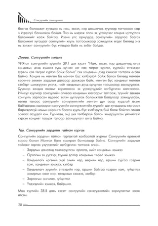 20
Сонгуулийн санхүүжилт
босгох боломжит хугацаа нь нам, эвсэл, нэр дэвшигчид хуулиар тогтоосон сар
ч хүрэхгүй богинохон байна. Энэ нь мэдээж олон эх үүсвэрээс хандив цуглуулах
боломжийг хааж байгаа. Ихэнх улс орнуудад сонгуулийн зардлаа босгох
боломжит хугацааг сонгуулийн хууль тогтоомжоор зохицуулж өгдөг бөгөөд энэ
нь ээлжит сонгуулийн бүх хугацаа байх нь элбэг байдаг.
Дөрөв. Сонгуулийн хандив
УИХ-ын сонгуулийн хуулийн 39.1 дэх хэсэгт “Нам, эвсэл, нэр дэвшигчид өгөх
хандивын дээд хэмжээ хувь хүнээс нэг сая төгрөг хүртэл, хуулийн этгээдээс
гурван сая төгрөг хүртэл байж болно” гэж хандивын дээд хэмжээг тогтоож өгсөн
байна. Хандив нь мөнгөн ба мөнгөн бус хэлбэртэй байж болох бөгөөд мөнгөн
хөрөнгө зөвхөн зардлын дансаар дамжсан байх, мөнгөн бус хандивыг мөнгөн
хэлбэрт шилжүүлэн үнэлж, нийт хандивын дүнд оруулан тооцохоор зохицуулжээ.
Хуулиар хандив авахыг хориглосон эх үүсвэрүүдийг нэгбүрчлэн жагсаасан.
Ийнхүү хуулиар сонгуулийн аливаа хандивын хязгаарыг тогтоож, түүнийг зөвхөн
сонгууль зарласан өдрөөс эхлэн цуглуулах боломжтой байдлаар зохицуулсан,
нөгөө талаас сонгуулийн санхүүжилтийн мөнгөн дүн асар хурдтай өсөж
байгаагаас хамааран сонгуулийн санхүүжилтийн хуулийн цаг хугацааны хязгаарт
баригдалгүй намын хөрөнгө босгох хууль бус хэлбэрүүд бий болж байгаа санаа
зовоох асуудал юм. Түүнчлэн, энд үнэ төлбөргүй болон хямдруулсан үйлчилгээг
хэрхэн хандивт тооцох талаар зохицуулалт алга байна.
Тав. Сонгуулийн зардлын тайлан гаргах
Сонгуулийн зардлын тайлан гаргахтай холбоотой журмыг Сонгуулийн ерөнхий
хороо болон Монгол банк хамтран батлахаар байна. Сонгуулийн зардлын
тайланг гаргах үзүүлэлтийг нэгбүрчлэн тогтоож өгсөн.
−− Зардлын дансанд төвлөрүүлсэн орлого, нийт хандивын хэмжээ
−− Орлогын эх үүсвэр, түүний дотор хандивын төрөл хэмжээ
−− Хандивлагч иргэний эцэг эхийн нэр, өөрийн нэр, оршин суугаа газрын
хаяг, хандивын хэмжээ, хэлбэр
−− Хандивлагч хуулийн этгээдийн нэр, оршин байгаа газрын хаяг, гүйцэтгэх
захирлын овог нэр, хандивын хэмжээ, хэлбэр
−− Зарлагын ангилал, гүйцэтгэл
−− Үлдэгдлийн хэмжээ, байршил.
Мөн хуулийн 38.5 дахь хэсэгт сонгуулийн санхүүжилтийн зориулалтыг зааж
өгсөн.
 