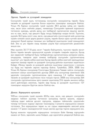 22
Сонгуулийн санхүүжилт
Зургаа. Төрийн эх үүсвэрийг зохицуулах
Сонгуулийн тухай хууль тогтоомжид сонгуулийн санхүүжилтэд төрийн буюу
төсвийн эх үүсвэрийг ашиглах болон хориглох тохиолдлыг зохицуулж байгаа.
Улсын Их Хурлын сонгуулийн тухай хуулийн 38.5 дугаар зүйлд улс төрийн
нам, эвсэл олон нийтийн радио, телевизээр Сонгуулийн ерөнхий хорооноос
тогтоосон хуваарь, цагийн дагуу үнэ төлбөргүй сурталчилгаа явуулах эрхтэй,
энэ нь нам, эвсэл, нэр дэвшигч бүрд тэнцүү байдлаар ногдох ёстой. Түүнчлэн,
хуулийн 36.3 дахь хэсэгт нам, эвсэл, нэр дэвшигчийн сонгогчидтой хийх уулзалтад
тухайн нэгжийн засаг дарга дэмжлэг үзүүлж, төрийн болон орон нутгийн өмчийн
зориулалт бүхий хурлын танхимыг үнэ төлбөргүй ашиглуулах тухай зохицуулалт
бий. Энэ нь улс төрийн намд төсвөөс үзүүлж буй санхүүжилтийн дэмжлэгийн
жишээ юм.
Мөн хуулийн 35.17-18 дахь хэсэгт “төрийн байгууллага, түүнчлэн төрийн өмчит
болон төрийн өмчийн оролцоотой хуулийн этгээдийн тээврийн хэрэгсэл, бусад
өмч хөрөнгийг төлбөртэй буюу төлбөргүйгээр сурталчилгааны материал хэвлэх,
олшруулах, тээвэрлэх зэрэг аливаа хэлбэрээр сонгуулийн сурталчилгаанд
ашиглах”, улс төрийн албан хаагчаас бусад төрийн албан хаагчийг оролцуулахыг
хориглох замаар төрийн эх үүсвэрийг сонгуульд дайчлан ашиглахыг хориглосон
байдаг. Ийнхүү төрийн эх үүсвэрийг дайчлан ашиглахыг хориглосон ч сонгууль
тус бүрд энэ төрлийн зөрчил гарсаар байна. Тухайлбал, 2004, 2008 оны
Улсын Их Хурлын сонгуулиар Сонгогчдын Боловсрол Төвөөс хийсэн сонгуулийн
кампанит ажлын мониторингийн дүнгээр 2004 оны сонгуулиар ажигласан 556
удаагийн сонгуулийн сурталчилгааны арга хэмжээнд 1.4 тэрбум төгрөгийн
төсвийн эх үүсвэрийг ашигласан гэсэн тооцоо гарчээ. 2008 оны сонгуулиар 264
сонгуулийн сурталчилгааны арга хэмжээг ажиглахад 216 төрийн жинхэнэ албан
хаагч дайчлагдан ажиллаж, төрийн өөр бусад эх үүсвэрийг ашигласан 127
тохиолдлыг илрүүлэн бүртгэж авсан байгаа юм.
Долоо. Хариуцлага хүлээлгэх
УИХ-ын сонгуулийн тухай хуулийн 40.8-д нам, эвсэл, нэр дэвшигч сонгуулийн
зардлын тайланг хуулиар тогтоосон хугацаанд гаргаж ирүүлэх, зардлын
тайланд аудит хийлгэж дүгнэлт гаргуулах, зардлын тайлангийн үзүүлэлтийн
талаар тогтоосон журмыг зөрчсөн тохиолдолд л хүлээлгэх хариуцлагын хэмжээг
тогтоожээ. Энэ хариуцлагын төрөл нь нэг сарын хөдөлмөрийн хөлсний доод
хэмжээг 1-7 дахин нэмэгдүүлсэнтэй тэнцэх мөнгөн дүнгээр торгох хариуцлага юм.
Хуульд ихэвчлэн торгуулийн хариуцлагыг тогтоосон байх бөгөөд торгуулийн
хэмжээ хэт бага, зөрчлийн шинж байдал, цар хүрээтэйгээ уялдаагүй байгаа юм.
 