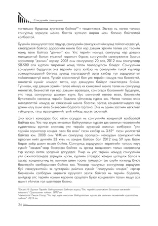 24
Сонгуулийн санхүүжилт
тогтолцоо бүрдэхэд хүргэсээр байгаа3
”-г тэмдэглэжээ. Эдгээр нь нөгөө талаас
сонгуульд зориулж мөнгө босгох хугацаа өөрөө маш богино байгаатай
холбоотой.
Хуулийн зохицуулалтаас гадуур, сонгуулийн санхүүжилтийн хувьд тайлагнагдахгүй,
хянагдахгүй байгаа дараагийн мөнгө бол нэр дэвших эрхийн төлөө улс төрийн
намд төлж байгаа “дэнчин” юм. Улс төрийн намууд сонгуульд нэр дэвших
магадлалтай болон хүсэлтэй горилогч бүрээс сонгуулийн санхүүжилтээ босгох
зорилгоор “дэнчин” нэрээр 2008 оны сонгуулиар 20 сая, 2012 оны сонгуулиар
50-500 сая хүртэлх төгрөгийг намд татан төвлөрүүлсэн байдаг. Сонгуулийн
санхүүжилт бүрдүүлэх энэ төрлийн арга хэлбэр нь сонгуулийн тухай хуулиар
зохицуулагдаагүй бөгөөд хуульд тусгагдаагүй арга хэлбэр тул зарцуулалтыг
тайлагнадаггүй ажээ. Үүнийг хориглохгүй бол улс төрийн намууд том бизнестэй,
мөнгөтэй хүнийг намдаа татах, нэр дэвшүүлэх байдал ажиглагдаж байна.
Түүнчлэн, нэр дэвших эрхийн төлөө ийнхүү их хэмжээний мөнгө төлөх нь сонгуульд
мөнгөтэй, бизнестэй хүн нэр дэвшин өрсөлдөх, сонгогдох боломжийг бүрдүүлж,
улс төрд сонгуулиар дамжин хууль бус мөнгөний нөлөө өсөх, бизнесийн
бүлэглэлийн нөлөөнд төрийн бодлого үйлчлэхэд хүргэх юм. Нөгөө талаас ялах
магадлалтай намууд их хэмжээний мөнгө босгож, эргээд хандивлагчиддаа хэд
дахин илүү ашиг өгөх бизнесийн бодлого гаргана. Энэ нь эдийн засгийн хөгжлийг
туйлдуулж, тэгш өрсөлдөөнийг үгүй хийхэд хүргэх аюултай.
Энэ хэсэгт хамаарах бас нэгэн асуудал нь сонгуулийн хандивтай холбоотой
байгаа юм. Улс төр хууль хяналтын байгууллагын хүрээн дэх авлигын төсөөллийн
судалгааны дүнгээс харахад улс төрийн хүрээний авлигын хэлбэрээс “улс
төрийн зорилгоор хандив авах ба өгөх” гэсэн хэлбэр нь 3.694
гэсэн үнэлгээтэй
байгаа юм. 2008 оны УИХ-ын сонгуульд оролцсон намуудын санхүүжилтийн
орлогын нийт дүнгийн 33 хувь нь хандив байсан бол 2012 онд 59 хувь болж
бараг хоёр дахин өссөн байна. Сонгуульд зарцуулсан хөрөнгийн талаас илүү
хувийг “хандив”-аар босгосон байгаа нь эргээд хандивлагч талын нөлөөлөлд
тэр хэрээр автах эрсдлийг дагуулдаг. Учир нь улс төрийн намууд сонгуулийн
үйл ажиллагаандаа зориулж иргэн, хуулийн этгээдээс хандив цуглуулж болох ч
эдгээр хандивлагчид нь голчлон цөөн тооны томоохон аж ахуйн нэгжүүд буюу
бизнесийн салбарынхан байгаа юм. Улмаар намуудын сонгуулиар зарцуулж
буй санхүүжилтийн эх үүсвэрийн дийлэнх хувийг “сонгуулийн хандив” нэрээр
бизнесийн салбарын хөрөнгө оруулалт эзэлж байгаа нь төрийн бодлого,
шийдвэр улс төрийн намын хөрөнгө оруулагч буюу хандивлагч талын явцуу эрх
ашигт үйлчлэх гол шалтгаан болно.
3
Улсын Их Хурлын Төрийн байгуулалтын байнгын хороо,“Улс төрийн санхүүжилт ба намын хөгжлийн
хандлага” Судалгааны тайлан. 2012 он.
4
Авлигатай Тэмцэх Газар,“Улс төр,хууль хяналтын байгууллагын хүрээн дэх авлигын төсөөллийн судалгааны
тайлан”. 2013 он.
 
