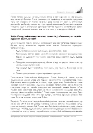 25
Сонгуулийн санхүүжилт
Нөгөө талаас хувь хүн нэг сая, хуулийн этгээд 3 сая төгрөгийг нэг нэр дэвшигч,
нам, эвсэл тус бүрд өгч болох хандивын дээд хэмжээ юу, эсвэл тухайн сонгуулийн
турш нэг этгээдээс өгч болох хандивын дээд хэмжээ юу гэдэг нь ойлгомжгүй,
мөнгөн бус хэлбэрийн хандивт юу орох, түүнийг мөнгөн хэлбэрт хэрхэн шилжүүлж
тооцох вэ гэдэг нь ойлгомжгүй орхигдсон байгаа. Түүнчлэн, үнэ төлбөргүй болон
хямдралтай үйлчилгээг хандивт яаж тооцох талаар зохицуулалт байхгүй.
Хоёр. Сонгуулийн санхүүжилтээр дамжсан/улбаалсан улс төрийн
хүрээний авлигын өсөлт
Олон улсад улс төрийн авлигын хэлбэрүүдийг дараах байдлаар тодорхойлдог
бөгөөд эдгээр жагсаалтыг өөрийн орны нөхцөл байдалтай харьцуулах
боломжтой юм.
−− Хууль тогтоомж зөрчиж буй хандив, дэмжлэг хүлээн авах
−− Хээл хахууль болгож авсан мөнгийг сонгуулийн кампанит ажилд ашиглах
−− Төрийн эх үүсвэрийг улс төрийн зорилгод зөвшөөрөлгүй, хууль бусаар
ашиглах
−− Сонгуульд ялсны дараа хариу тус барих, давуу тал үзүүлэх амлалттайгаар
мөнгө, хандив хүлээн авах
−− Нэр хүндгүй буюу тухайлбал, гэмт хэрэг, хар тамхины бизнесээс мөнгө
авах
−− Санал худалдан авах зорилгоор мөнгө зарцуулах.
Транспэрэнси Интернэйшнл байгууллага болон Авлигатай тэмцэх газрын
судалгаагаар манай улсад улс төрийн санхүүжилттэй холбоотойгоор үүсэж
буй авлига, хээл хахуулийн хэрэг гааль, шүүх, эрүүл мэнд болон боловсролын
салбарт гарч буй авлигаас илүү олны анхаарал татах болсон байна. Ялангуяа
сонгуулийн үеэр улс төрийн намуудын нэр дэвшигчийг дэмжих болон албан
тушаал авах зорилгоор зориулдаг мөнгөний хэмжээ жилээс жилд эрс өсөж буй
дүр төрх ажиглагдах болсон байна5
. Үүний сөрөг үр дагавар нь төр засаг буюу
улс төрийн намуудад итгэх итгэл эрс суларч, сонгуульд оролцох иргэдийн тоо
улам багасаж ирснээр нотлогдож байна.
Хэдийгээр Транспэрэнси Интернэйшнл байгууллагын авлигын түвшний индексээр
манай улс 2014 онд 80 дугаар байранд жагсаж авлигын түвшнээрээ “дунд”
гэсэн ангилал руу дэвшиж буй боловч жил бүр Авлигатай тэмцэх газраас зохион
байгуулдаг “Улс төр, хууль хяналтын байгууллагын хүрээн дэх авлигын төсөөллийн
судалгаа”-ны дүнгээр өндөр түвшний авлига түгээмэл байгаа бөгөөд олон жилийн
5
Бэжарта Тора,Улс төрийн намуудын шинэчлэл,судалгааны үнэлгээний тайлан. 2 дахь тал. 2011 он
 