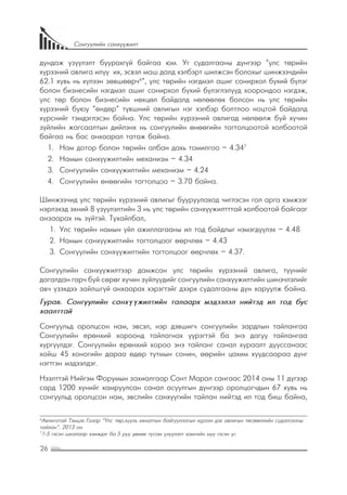 26
Сонгуулийн санхүүжилт
дундаж үзүүлэлт буурахгүй байгаа юм. Уг судалгааны дүнгээр “улс төрийн
хүрээний авлига илүү их, эсвэл маш далд хэлбэрт шилжсэн болохыг шинжээчдийн
62.1 хувь нь хүлээн зөвшөөрч6
”, улс төрийн нэгдмэл ашиг сонирхол бүхий бүлэг
болон бизнесийн нэгдмэл ашиг сонирхол бүхий бүлэглэлүүд хоорондоо нэгдэж,
улс төр болон бизнесийн нөхцөл байдалд нөлөөлөх болсон нь улс төрийн
хүрээний буюу “өндөр” түвшний авлигын нэг хэлбэр болтлоо ноцтой байдалд
хүрснийг тэмдэглэсэн байна. Улс төрийн хүрээний авлигад нөлөөлж буй хүчин
зүйлийн жагсаалтын дийлэнх нь сонгуулийн өнөөгийн тогтолцоотой холбоотой
байгаа нь бас анхаарал татаж байна.
1.	 	Нам дотор болон төрийн албан дахь томилгоо – 4.347
2.	 	Намын санхүүжилтийн механизм – 4.34
3.	 	Сонгуулийн санхүүжилтийн механизм – 4.24
4.	 	Сонгуулийн өнөөгийн тогтолцоо – 3.70 байна.
Шинжээчид улс төрийн хүрээний авлигыг бууруулахад чиглэсэн гол арга хэмжээг
нэрлэхэд эхний 8 үзүүлэлтийн 3 нь улс төрийн санхүүжилтттай холбоотой байгааг
анзаарах нь зүйтэй. Тухайлбал,
1.	 	Улс төрийн намын үйл ажиллагааны ил тод байдлыг нэмэгдүүлэх – 4.48
2.	 	Намын санхүүжилтийн тогтолцоог өөрчлөх – 4.43
3.	 	Сонгуулийн санхүүжилтийн тогтолцоог өөрчлөх – 4.37.
Сонгуулийн санхүүжилтээр дамжсан улс төрийн хүрээний авлига, түүнийг
дагалдан гарч буй сөрөг хүчин зүйлүүдийг сонгуулийн санхүүжилтийн шинэчлэлийг
авч үзэхдээ зайлшгүй анхаарах хэрэгтэйг дээрх судалгааны дүн харуулж байна.
Гурав. Сонгуулийн санхүүжилтийн талаарх мэдээлэл нийтэд ил тод бус
хаалттай
Сонгуульд оролцсон нам, эвсэл, нэр дэвшигч сонгуулийн зардлын тайлангаа
Сонгуулийн ерөнхий хороонд тайлагнах үүрэгтэй ба энэ дагуу тайлангаа
хүргүүлдэг. Сонгуулийн ерөнхий хороо энэ тайланг санал хураалт дууссанаас
хойш 45 хоногийн дараа өдөр тутмын сонин, өөрийн цахим хуудсаараа дүнг
нэгтгэн мэдээлдэг.
Нээлттэй Нийгэм Форумын захиалгаар Сант Марал сангаас 2014 оны 11 дүгээр
сард 1200 хүнийг хамруулсан санал асуулгын дүнгээр оролцогчдын 67 хувь нь
сонгуульд оролцсон нам, эвслийн санхүүгийн тайлан нийтэд ил тод биш байна,
6
Авлигатай Тэмцэх Газар “Улс төр,хууль хяналтын байгууллагын хүрээн дэх авлигын төсөөллийн судалгааны
тайлан”. 2013 он
7
1-5 гэсэн шкалаар хэмждэг ба 5 руу дөхөх тусам үзүүлэлт хамгийн муу гэсэн үг.
 